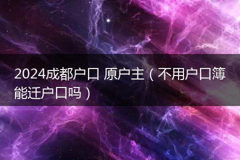 2024成都戶口 原戶主（不用戶口簿能遷戶口嗎）