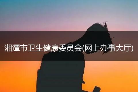 湘潭市衛(wèi)生健康委員會(網(wǎng)上辦事大廳)