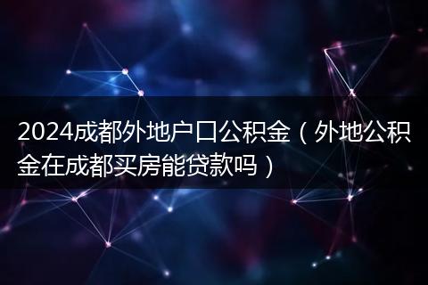 2024成都外地戶口公積金（外地公積金在成都買房能貸款嗎）