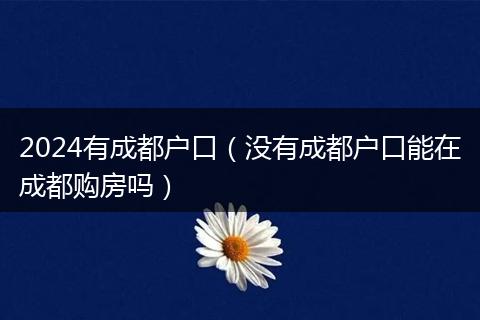 2024有成都戶口（沒(méi)有成都戶口能在成都購(gòu)房嗎）