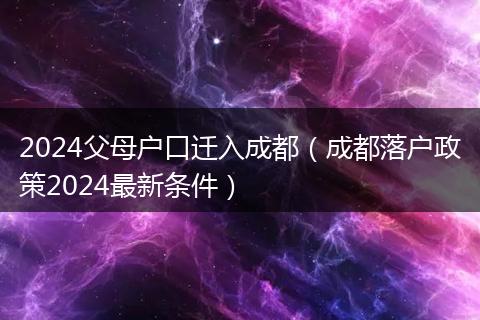 2024父母戶口遷入成都（成都落戶政策2024最新條件）