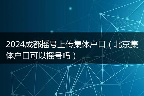 2024成都搖號(hào)上傳集體戶口（北京集體戶口可以搖號(hào)嗎）