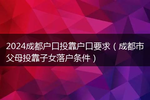 2024成都戶口投靠戶口要求（成都市父母投靠子女落戶條件）