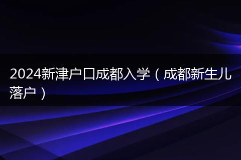 2024新津戶口成都入學(xué)（成都新生兒落戶）