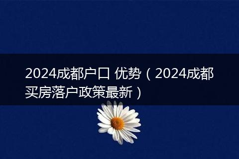 2024成都戶(hù)口 優(yōu)勢(shì)（2024成都買(mǎi)房落戶(hù)政策最新）