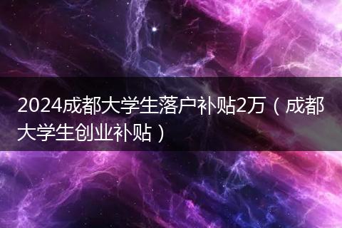 2024成都大學(xué)生落戶補(bǔ)貼2萬（成都大學(xué)生創(chuàng)業(yè)補(bǔ)貼）