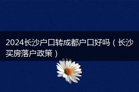 2024長沙戶口轉(zhuǎn)成都戶口好嗎（長沙買房落戶政策）