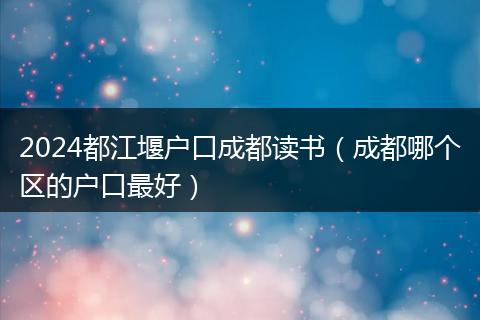 2024都江堰戶口成都讀書(成都哪個區(qū)的戶口最好)