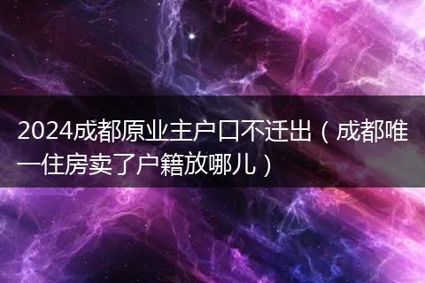 2024成都原業(yè)主戶口不遷出（成都唯一住房賣了戶籍放哪兒）