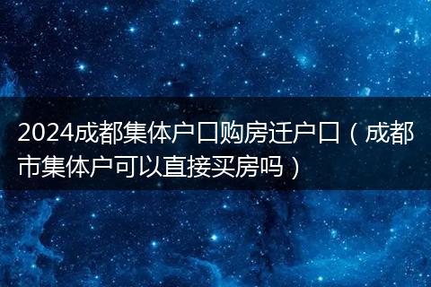 2024成都集體戶口購(gòu)房遷戶口（成都市集體戶可以直接買房嗎）