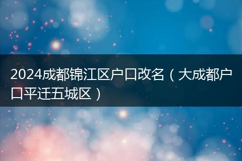 2024成都錦江區(qū)戶口改名(大成都戶口平遷五城區(qū))