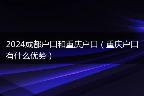 2024成都戶口和重慶戶口(重慶戶口有什么優(yōu)勢)