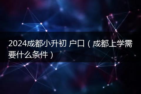 2024成都小升初 戶口（成都上學(xué)需要什么條件）
