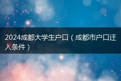2024成都大學(xué)生戶口（成都市戶口遷入條件）