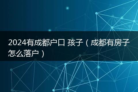 2024有成都戶口 孩子(成都有房子怎么落戶)