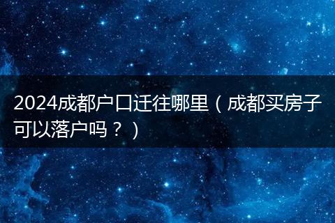 2024成都戶口遷往哪里（成都買房子可以落戶嗎？）