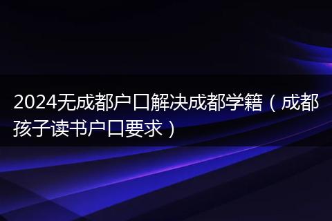2024無成都戶口解決成都學籍（成都孩子讀書戶口要求）