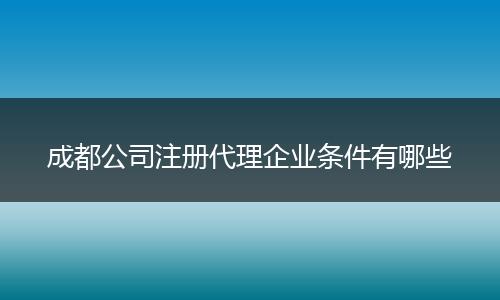 成都公司注冊代理企業(yè)條件有哪些