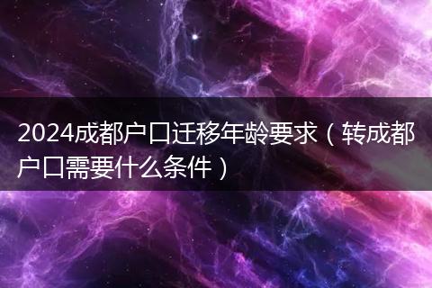 2024成都戶口遷移年齡要求(轉(zhuǎn)成都戶口需要什么條件)