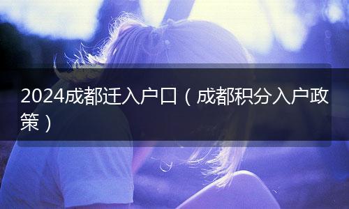 2024成都遷入戶口（成都積分入戶政策）