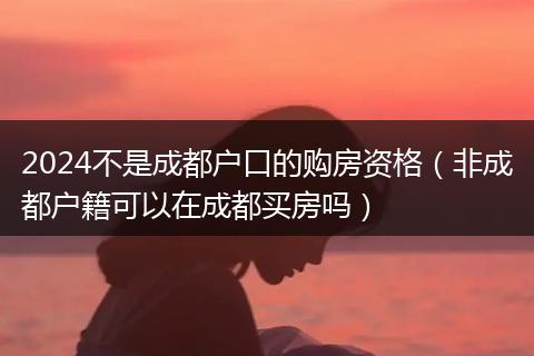 2024不是成都戶口的購(gòu)房資格(非成都戶籍可以在成都買(mǎi)房嗎)