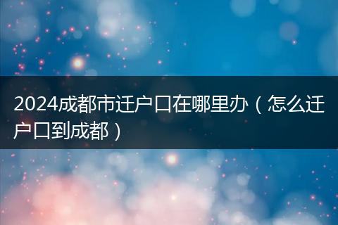 2024成都市遷戶口在哪里辦(怎么遷戶口到成都)