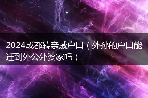 2024成都轉(zhuǎn)親戚戶口（外孫的戶口能遷到外公外婆家嗎）