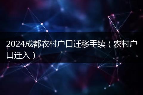 2024成都農(nóng)村戶口遷移手續(xù)（農(nóng)村戶口遷入）