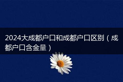 2024大成都戶口和成都戶口區(qū)別（成都戶口含金量）