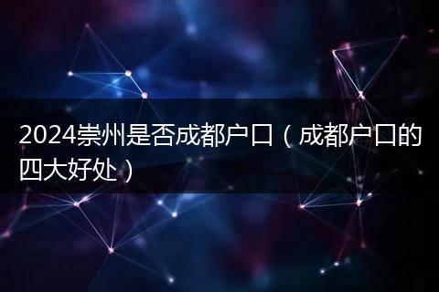 2024崇州是否成都戶口（成都戶口的四大好處）