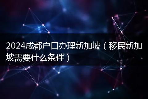 2024成都戶口辦理新加坡（移民新加坡需要什么條件）