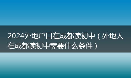 2024外地戶口在成都讀初中(外地人在成都讀初中需要什么條件)
