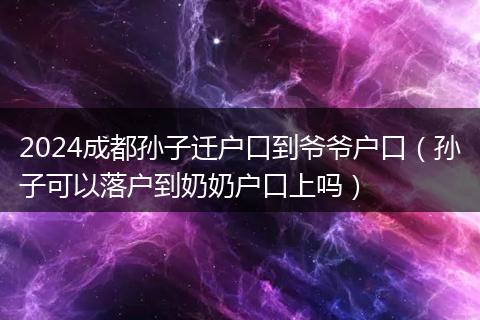 2024成都孫子遷戶口到爺爺戶口（孫子可以落戶到奶奶戶口上嗎）