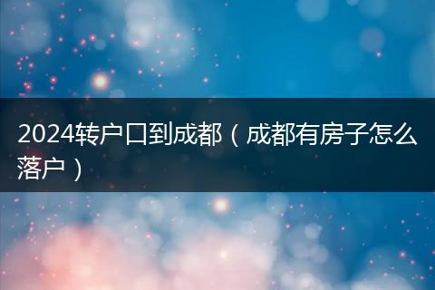 2024轉(zhuǎn)戶口到成都(成都有房子怎么落戶)