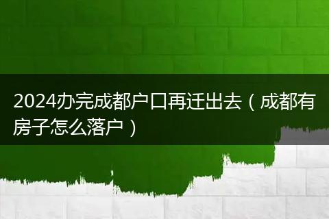 2024辦完成都戶口再遷出去(成都有房子怎么落戶)