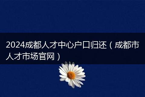 2024成都人才中心戶口歸還(成都市人才市場(chǎng)官網(wǎng))
