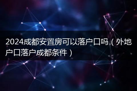 2024成都安置房可以落戶口嗎（外地戶口落戶成都條件）