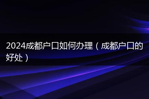 2024成都戶口如何辦理（成都戶口的好處）