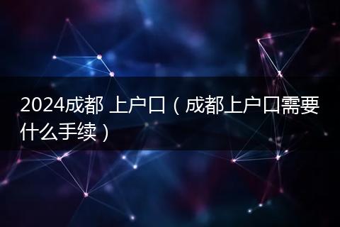 2024成都 上戶口（成都上戶口需要什么手續(xù)）