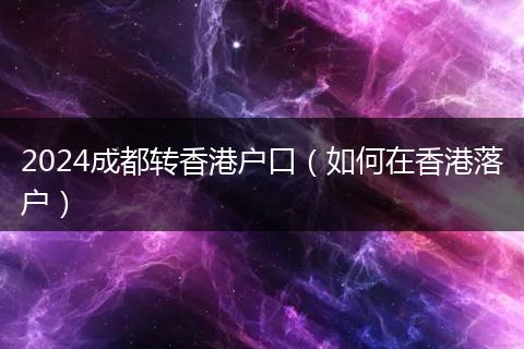 2024成都轉(zhuǎn)香港戶口(如何在香港落戶)