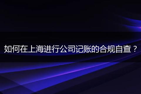 如何在上海進(jìn)行公司記賬的合規(guī)自查？