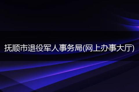 撫順市退役軍人事務(wù)局(網(wǎng)上辦事大廳)