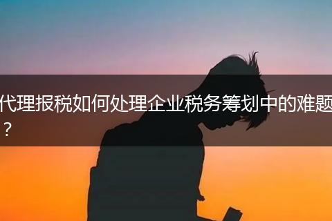 代理報稅如何處理企業(yè)稅務(wù)籌劃中的難題?
