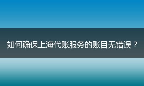 如何確保上海代賬服務(wù)的賬目無錯誤？