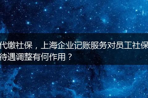代繳社保，上海企業(yè)記賬服務(wù)對(duì)員工社保待遇調(diào)整有何作用？