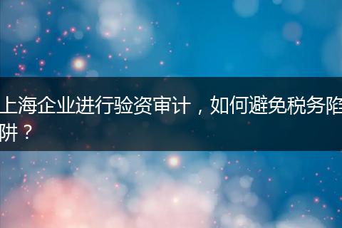 上海企業(yè)進行驗資審計，如何避免稅務陷阱？