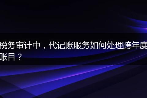稅務審計中，代記賬服務如何處理跨年度賬目？