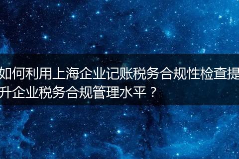 如何利用上海企業(yè)記賬稅務(wù)合規(guī)性檢查提升企業(yè)稅務(wù)合規(guī)管理水平？