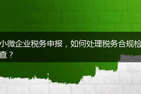小微企業(yè)稅務(wù)申報(bào)，如何處理稅務(wù)合規(guī)檢查？