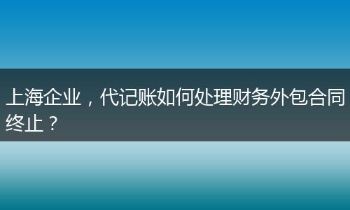 上海企業(yè)，代記賬如何處理財(cái)務(wù)外包合同終止？